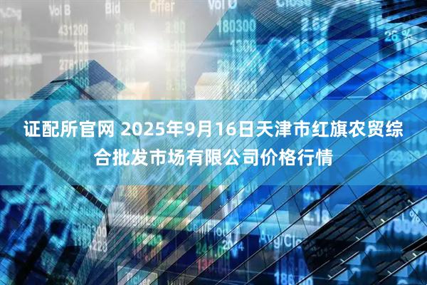 证配所官网 2025年9月16日天津市红旗农贸综合批发市场有限公司价格行情