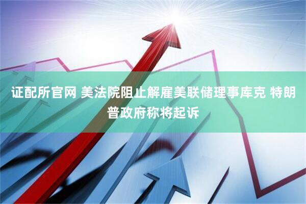 证配所官网 美法院阻止解雇美联储理事库克 特朗普政府称将起诉