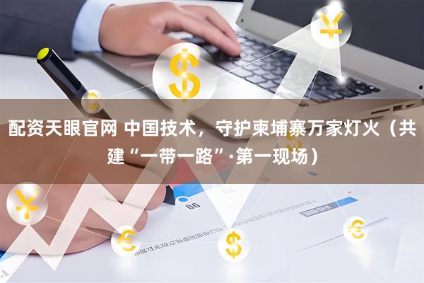 配资天眼官网 中国技术，守护柬埔寨万家灯火（共建“一带一路”·第一现场）