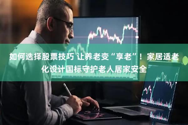 如何选择股票技巧 让养老变“享老”！家居适老化设计国标守护老人居家安全