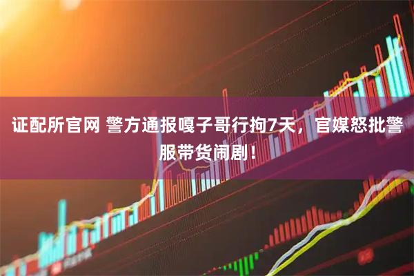 证配所官网 警方通报嘎子哥行拘7天，官媒怒批警服带货闹剧！