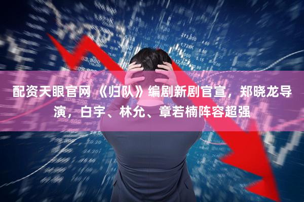 配资天眼官网 《归队》编剧新剧官宣，郑晓龙导演，白宇、林允、章若楠阵容超强