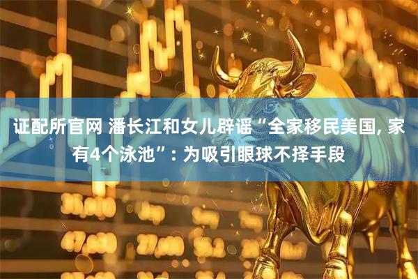 证配所官网 潘长江和女儿辟谣“全家移民美国, 家有4个泳池”: 为吸引眼球不择手段