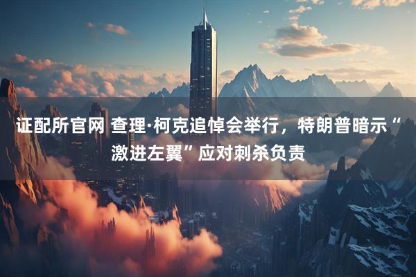 证配所官网 查理·柯克追悼会举行，特朗普暗示“激进左翼”应对刺杀负责