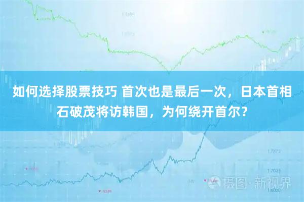 如何选择股票技巧 首次也是最后一次，日本首相石破茂将访韩国，为何绕开首尔？