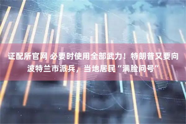 证配所官网 必要时使用全部武力！特朗普又要向波特兰市派兵，当地居民“满脸问号”