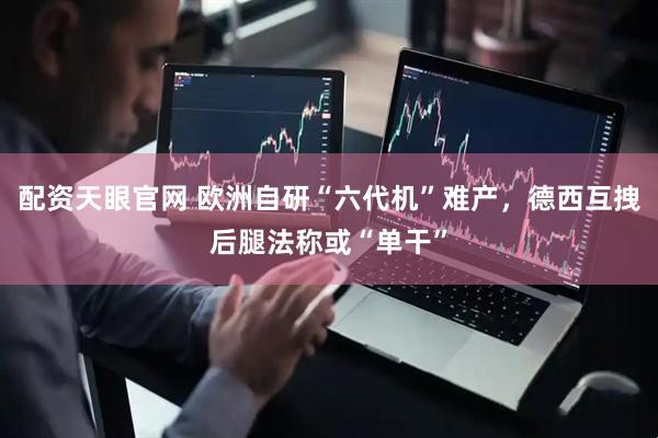 配资天眼官网 欧洲自研“六代机”难产，德西互拽后腿法称或“单干”