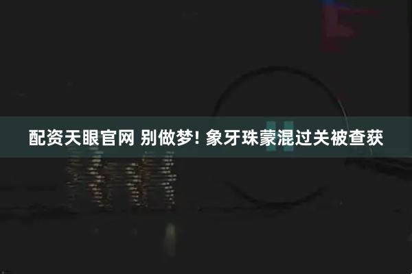配资天眼官网 别做梦! 象牙珠蒙混过关被查获