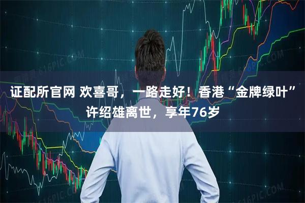 证配所官网 欢喜哥，一路走好！香港“金牌绿叶”许绍雄离世，享年76岁
