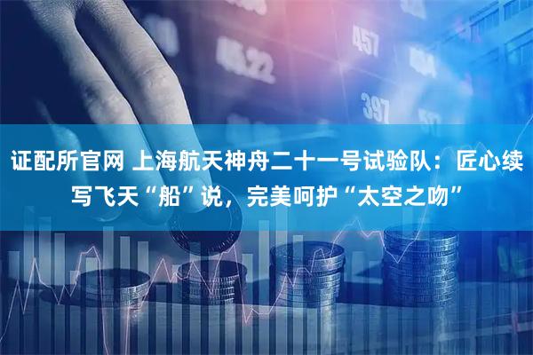 证配所官网 上海航天神舟二十一号试验队：匠心续写飞天“船”说，完美呵护“太空之吻”