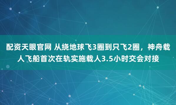 配资天眼官网 从绕地球飞3圈到只飞2圈，神舟载人飞船首次在轨实施载人3.5小时交会对接