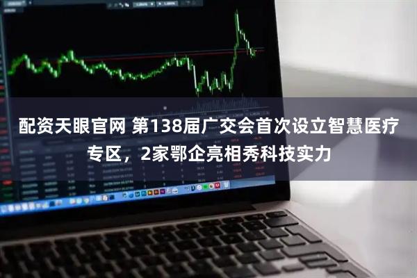 配资天眼官网 第138届广交会首次设立智慧医疗专区，2家鄂企亮相秀科技实力