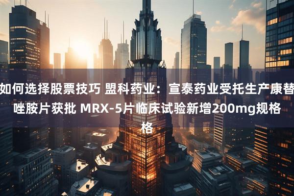 如何选择股票技巧 盟科药业：宣泰药业受托生产康替唑胺片获批 MRX-5片临床试验新增200mg规格