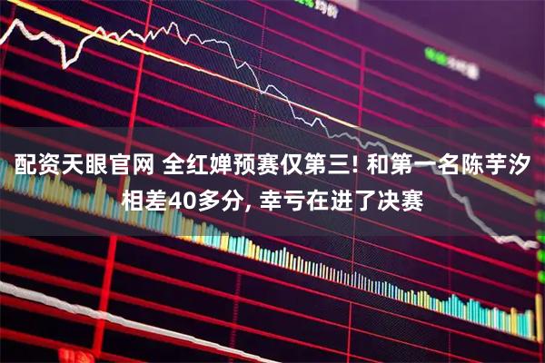 配资天眼官网 全红婵预赛仅第三! 和第一名陈芋汐相差40多分, 幸亏在进了决赛