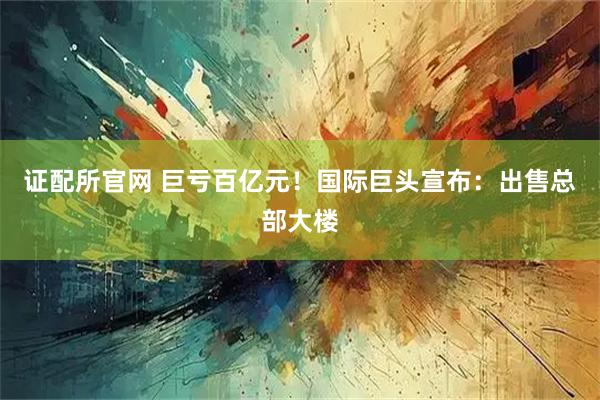 证配所官网 巨亏百亿元！国际巨头宣布：出售总部大楼