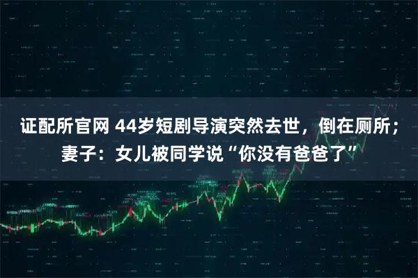 证配所官网 44岁短剧导演突然去世，倒在厕所；妻子：女儿被同学说“你没有爸爸了”