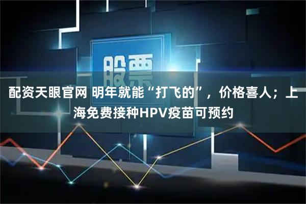 配资天眼官网 明年就能“打飞的”，价格喜人；上海免费接种HPV疫苗可预约