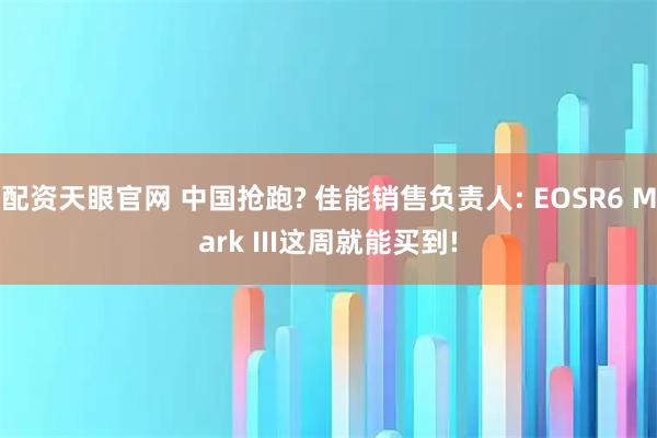 配资天眼官网 中国抢跑? 佳能销售负责人: EOSR6 Mark III这周就能买到!