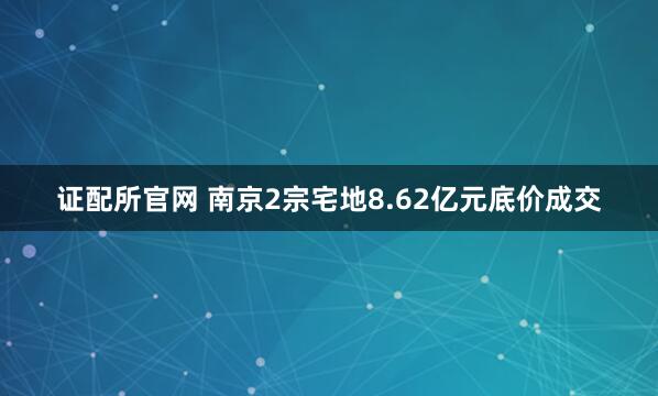证配所官网 南京2宗宅地8.62亿元底价成交