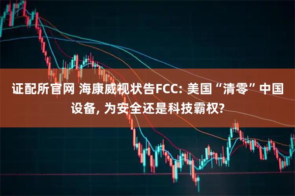 证配所官网 海康威视状告FCC: 美国“清零”中国设备, 为安全还是科技霸权?