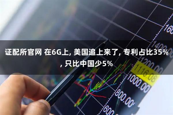 证配所官网 在6G上, 美国追上来了, 专利占比35%, 只比中国少5%