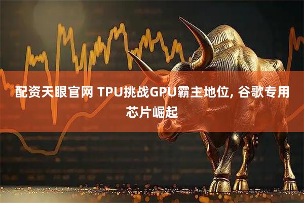 配资天眼官网 TPU挑战GPU霸主地位, 谷歌专用芯片崛起
