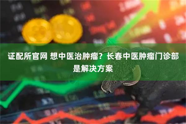 证配所官网 想中医治肿瘤？长春中医肿瘤门诊部是解决方案