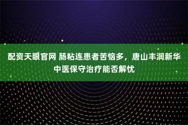 配资天眼官网 肠粘连患者苦恼多，唐山丰润新华中医保守治疗能否解忧