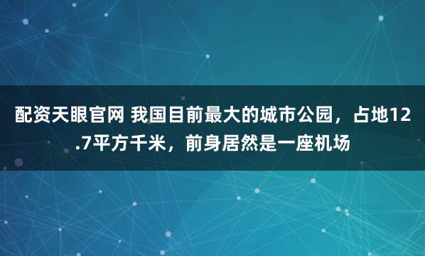 配资天眼官网 我国目前最大的城市公园，占地12.7平方千米，前身居然是一座机场