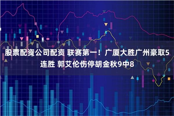 股票配资公司配资 联赛第一!广厦大胜广州豪取5连胜 郭艾伦伤停胡金秋9中8