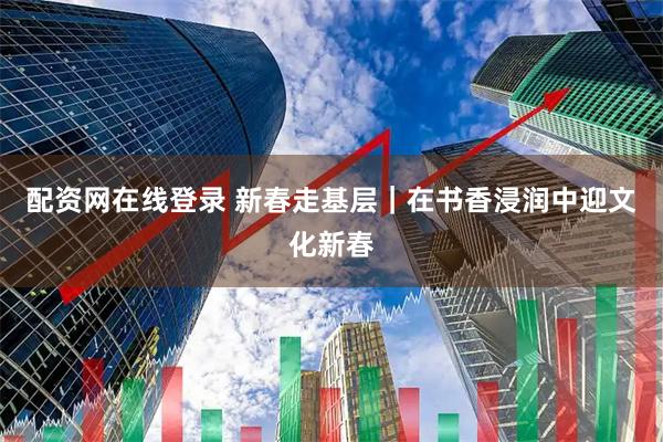 配资网在线登录 新春走基层｜在书香浸润中迎文化新春