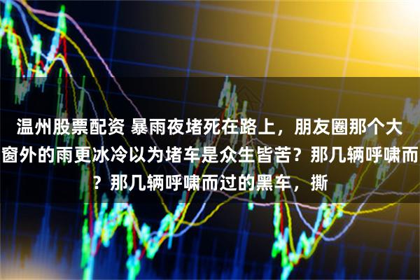 温州股票配资 暴雨夜堵死在路上，朋友圈那个大金牙表情，比窗外的雨更冰冷以为堵车是众生皆苦？那几辆呼啸而过的黑车，撕