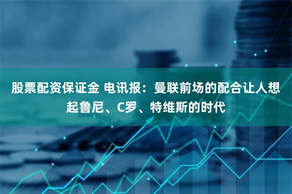 股票配资保证金 电讯报：曼联前场的配合让人想起鲁尼、C罗、特维斯的时代