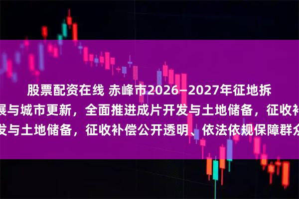 股票配资在线 赤峰市2026—2027年征地拆迁紧扣交通基建、园区发展与城市更新，全面推进成片开发与土地储备，征收补偿公开透明、依法依规保障群众权益
