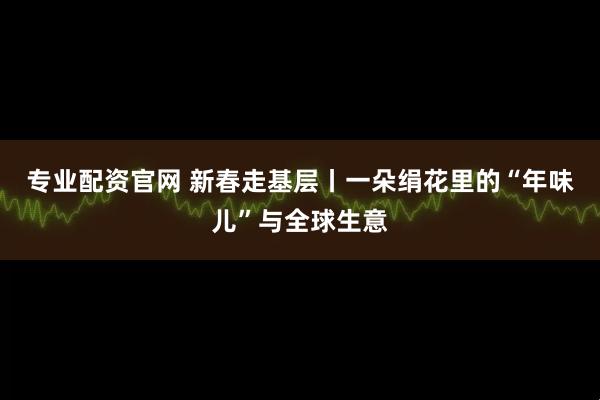 专业配资官网 新春走基层丨一朵绢花里的“年味儿”与全球生意