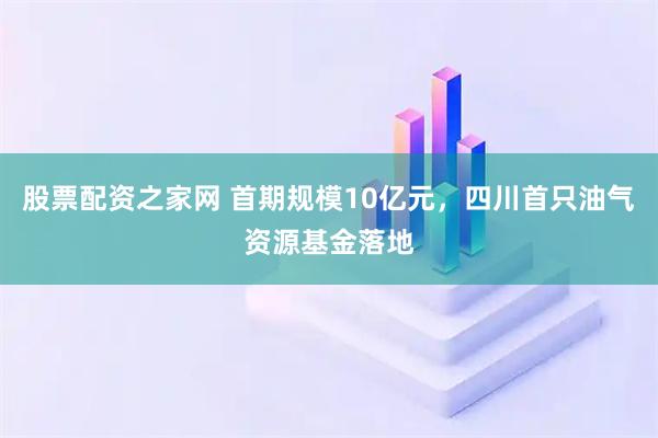 股票配资之家网 首期规模10亿元，四川首只油气资源基金落地
