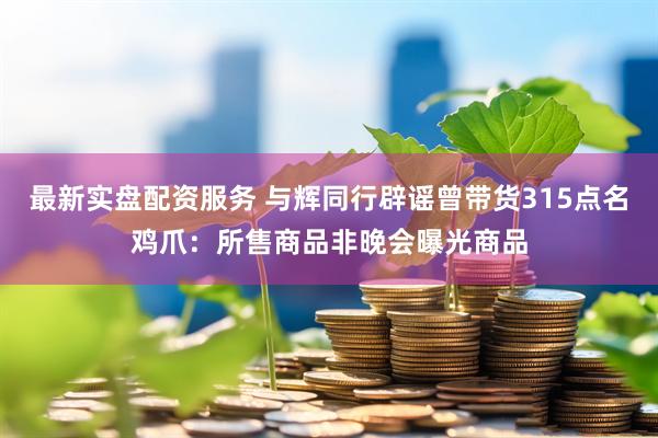 最新实盘配资服务 与辉同行辟谣曾带货315点名鸡爪：所售商品非晚会曝光商品