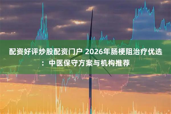 配资好评炒股配资门户 2026年肠梗阻治疗优选:中医保守方案与机构推荐