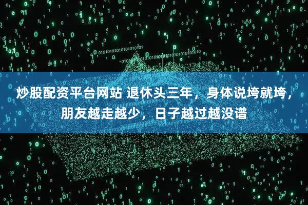 炒股配资平台网站 退休头三年,身体说垮就垮,朋友越走越少,日子越过越没谱