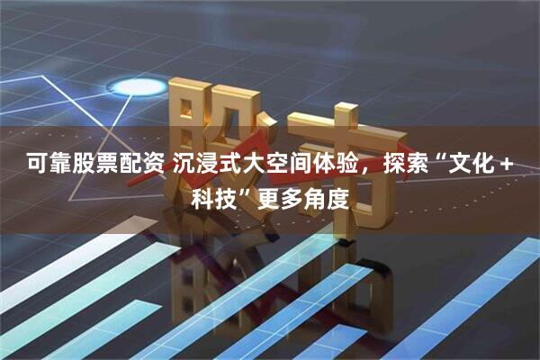 可靠股票配资 沉浸式大空间体验,探索“文化+科技”更多角度