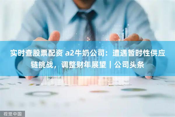 实时查股票配资 a2牛奶公司：遭遇暂时性供应链挑战，调整财年展望｜公司头条