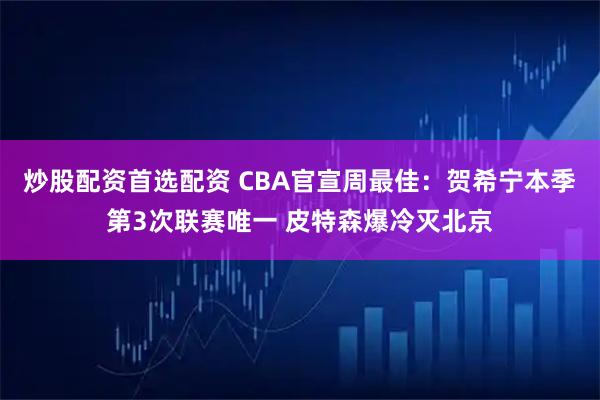 炒股配资首选配资 CBA官宣周最佳：贺希宁本季第3次联赛唯一 皮特森爆冷灭北京