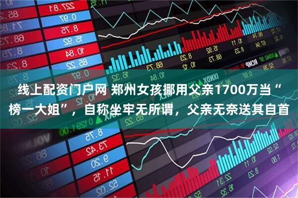 线上配资门户网 郑州女孩挪用父亲1700万当“榜一大姐”，自称坐牢无所谓，父亲无奈送其自首