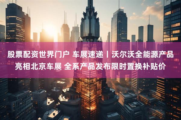 股票配资世界门户 车展速递丨沃尔沃全能源产品亮相北京车展 全系产品发布限时置换补贴价