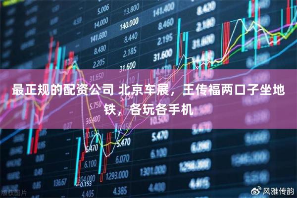 最正规的配资公司 北京车展，王传福两口子坐地铁，各玩各手机