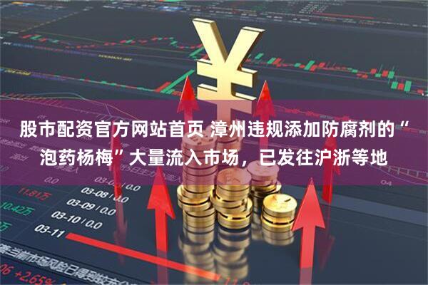 股市配资官方网站首页 漳州违规添加防腐剂的“泡药杨梅”大量流入市场，已发往沪浙等地