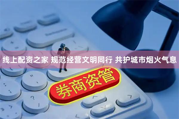 线上配资之家 规范经营文明同行 共护城市烟火气息