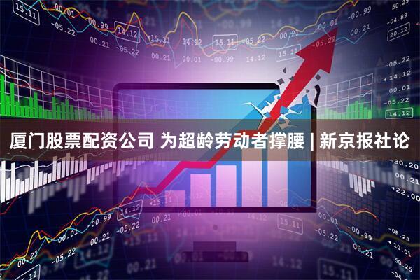 厦门股票配资公司 为超龄劳动者撑腰 | 新京报社论