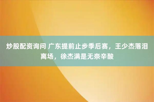 炒股配资询问 广东提前止步季后赛，王少杰落泪离场，徐杰满是无奈辛酸
