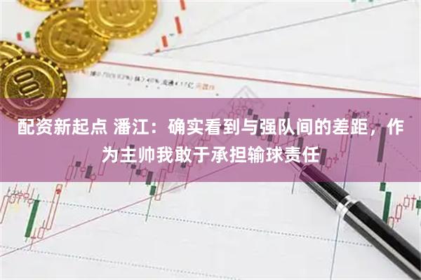 配资新起点 潘江:确实看到与强队间的差距,作为主帅我敢于承担输球责任